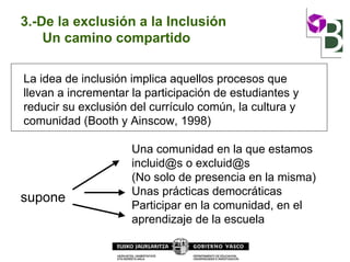 3.-De la exclusión a la Inclusión
Un camino compartido
La idea de inclusión implica aquellos procesos que
llevan a incrementar la participación de estudiantes y
reducir su exclusión del currículo común, la cultura y
comunidad (Booth y Ainscow, 1998)
Una comunidad en la que estamos
incluid@s o excluid@s
(No solo de presencia en la misma)
Unas prácticas democráticas
Participar en la comunidad, en el
aprendizaje de la escuela
supone
 