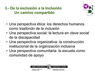 3.- De la exclusión a la Inclusión
Un camino compartido
• Una perspectiva ética: los derechos humanos
como trasfondo de la inclusión
• Una perspectiva social: la lectura en clave social
de la discapacidad
• Una perspectiva organizativa: la construcción
institucional de la organización inclusiva
• Una perspectiva comunitaria: la escuela como
comunidad de apoyo
 