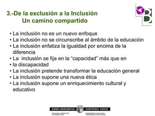 3.-De la exclusión a la Inclusión
Un camino compartido
• La inclusión no es un nuevo enfoque
• La inclusión no se circunscribe al ámbito de la educación
• La inclusión enfatiza la igualdad por encima de la
diferencia
• La inclusión se fija en la “capacidad” más que en
• la discapacidad
• La inclusión pretende transformar la educación general
• La inclusión supone una nueva ética
• La inclusión supone un enriquecimiento cultural y
educativo
 