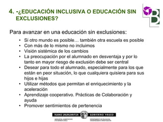 4. -¿EDUCACIÓN INCLUSIVA O EDUCACIÓN SIN
EXCLUSIONES?
Para avanzar en una educación sin exclusiones:
• Si otro mundo es posible… también otra escuela es posible
• Con más de lo mismo no incluimos
• Visión sistémica de los cambios
• La preocupación por el alumnado en desventaja y por lo
tanto en mayor riesgo de exclusión debe ser central
• Desear para todo el alumnado, especialmente para los que
están en peor situación, lo que cualquiera quisiera para sus
hijos e hijas
• Utilizar métodos que permitan el enriquecimiento y la
aceleración
• Aprendizaje cooperativo. Prácticas de Colaboración y
ayuda
• Promover sentimientos de pertenencia
 