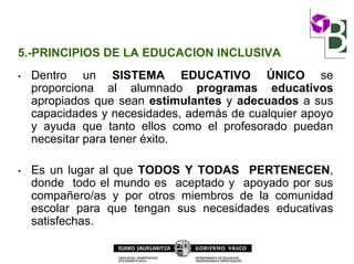 5.-PRINCIPIOS DE LA EDUCACION INCLUSIVA
• Dentro un SISTEMA EDUCATIVO ÚNICO se
proporciona al alumnado programas educativos
apropiados que sean estimulantes y adecuados a sus
capacidades y necesidades, además de cualquier apoyo
y ayuda que tanto ellos como el profesorado puedan
necesitar para tener éxito.
• Es un lugar al que TODOS Y TODAS PERTENECEN,
donde todo el mundo es aceptado y apoyado por sus
compañero/as y por otros miembros de la comunidad
escolar para que tengan sus necesidades educativas
satisfechas.
 