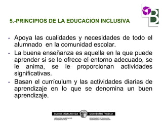 5.-PRINCIPIOS DE LA EDUCACION INCLUSIVA
• Apoya las cualidades y necesidades de todo el
alumnado en la comunidad escolar.
• La buena enseñanza es aquella en la que puede
aprender si se le ofrece el entorno adecuado, se
le anima, se le proporcionan actividades
significativas.
• Basan el currículum y las actividades diarias de
aprendizaje en lo que se denomina un buen
aprendizaje.
 