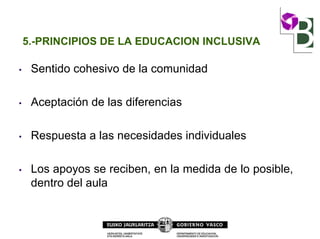5.-PRINCIPIOS DE LA EDUCACION INCLUSIVA
• Sentido cohesivo de la comunidad
• Aceptación de las diferencias
• Respuesta a las necesidades individuales
• Los apoyos se reciben, en la medida de lo posible,
dentro del aula
 