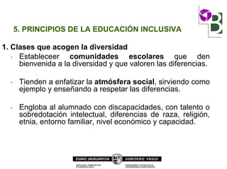 5. PRINCIPIOS DE LA EDUCACIÓN INCLUSIVA
1. Clases que acogen la diversidad
• Estableceer comunidades escolares que den
bienvenida a la diversidad y que valoren las diferencias.
• Tienden a enfatizar la atmósfera social, sirviendo como
ejemplo y enseñando a respetar las diferencias.
• Engloba al alumnado con discapacidades, con talento o
sobredotación intelectual, diferencias de raza, religión,
etnia, entorno familiar, nivel económico y capacidad.
 
