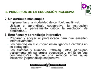 5. PRINCIPIOS DE LA EDUCACIÓN INCLUSIVA
2. Un currículo más amplio
• Implementar una modalidad de currículo multinivel.
• Utilizan el aprendizaje cooperativo, la instrucción
temática, el pensamiento crítico, la resolución de
problemas…
3. Enseñanza y aprendizaje interactivo
• Preparar y apoyar al profesorado para que enseñen
interactivamente.
• Los cambios en el currículo están ligados a cambios en
su pedagogía.
• Los alumnos y alumnas trabajan juntos, participan
activamente en su propia educación y en la de sus
compañeros/as. Se ve una relación entre aulas
inclusivas y aprendizaje cooperativo.
 