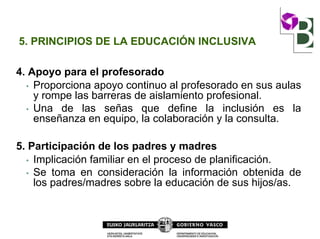 5. PRINCIPIOS DE LA EDUCACIÓN INCLUSIVA
4. Apoyo para el profesorado
• Proporciona apoyo continuo al profesorado en sus aulas
y rompe las barreras de aislamiento profesional.
• Una de las señas que define la inclusión es la
enseñanza en equipo, la colaboración y la consulta.
5. Participación de los padres y madres
• Implicación familiar en el proceso de planificación.
• Se toma en consideración la información obtenida de
los padres/madres sobre la educación de sus hijos/as.
 