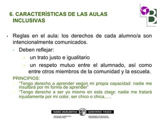 6. CARACTERÍSTICAS DE LAS AULAS
INCLUSIVAS
• Reglas en el aula: los derechos de cada alumno/a son
intencionalmente comunicados.
• Deben reflejar:
• un trato justo e igualitario
• un respeto mutuo entre el alumnado, así como
entre otros miembros de la comunidad y la escuela.
PRINCIPIOS:
• “Tengo derecho a aprender según mi propia capacidad: nadie me
insultará por mi forma de aprender”
• “Tengo derecho a ser yo mismo en esta clase: nadie me tratará
injustamente por mi color, ser chico o chica,….”
 