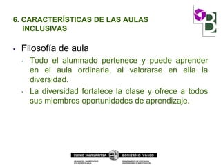 6. CARACTERÍSTICAS DE LAS AULAS
INCLUSIVAS
• Filosofía de aula
• Todo el alumnado pertenece y puede aprender
en el aula ordinaria, al valorarse en ella la
diversidad.
• La diversidad fortalece la clase y ofrece a todos
sus miembros oportunidades de aprendizaje.
 