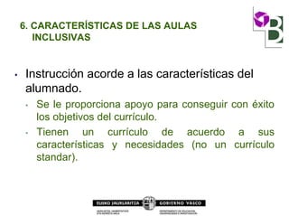 6. CARACTERÍSTICAS DE LAS AULAS
INCLUSIVAS
• Instrucción acorde a las características del
alumnado.
• Se le proporciona apoyo para conseguir con éxito
los objetivos del currículo.
• Tienen un currículo de acuerdo a sus
características y necesidades (no un currículo
standar).
 