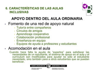 6. CARACTERÍSTICAS DE LAS AULAS
INCLUSIVAS
APOYO DENTRO DEL AULA ORDINARIA
• Fomento de una red de apoyo natural
• Tutoría entre compañeros
• Círculos de amigos
• Aprendizaje cooperativo
• Colaboración profesional
• Enseñanza en equipo
• Equipos de ayuda a profesores y estudiantes
• Acomodación en el aula
Cuando hace falta la ayuda de “expertos” para satisfacer las
necesidades de un estudiante, el sistema de apoyo en el aula y el
currículum son modificados para ayudar no solo al estudiante
necesitado, sino también para a otros estudiantes que se puedan
beneficiar.
 