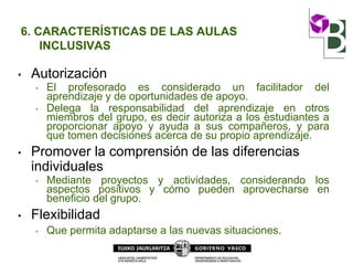 6. CARACTERÍSTICAS DE LAS AULAS
INCLUSIVAS
• Autorización
• El profesorado es considerado un facilitador del
aprendizaje y de oportunidades de apoyo.
• Delega la responsabilidad del aprendizaje en otros
miembros del grupo, es decir autoriza a los estudiantes a
proporcionar apoyo y ayuda a sus compañeros, y para
que tomen decisiones acerca de su propio aprendizaje.
• Promover la comprensión de las diferencias
individuales
• Mediante proyectos y actividades, considerando los
aspectos positivos y cómo pueden aprovecharse en
beneficio del grupo.
• Flexibilidad
• Que permita adaptarse a las nuevas situaciones.
 