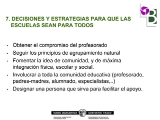 7. DECISIONES Y ESTRATEGIAS PARA QUE LAS
ESCUELAS SEAN PARA TODOS
• Obtener el compromiso del profesorado
• Seguir los principios de agrupamiento natural
• Fomentar la idea de comunidad, y de máxima
integración física, escolar y social.
• Involucrar a toda la comunidad educativa (profesorado,
padres-madres, alumnado, especialistas,..)
• Designar una persona que sirva para facilitar el apoyo.
 