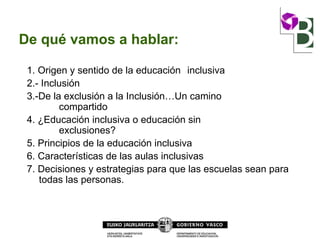 De qué vamos a hablar:
1. Origen y sentido de la educación inclusiva
2.- Inclusión
3.-De la exclusión a la Inclusión…Un camino
compartido
4. ¿Educación inclusiva o educación sin
exclusiones?
5. Principios de la educación inclusiva
6. Características de las aulas inclusivas
7. Decisiones y estrategias para que las escuelas sean para
todas las personas.
 
