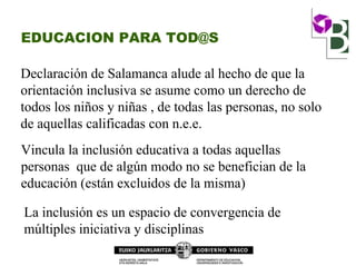 EDUCACION PARA TOD@S
Declaración de Salamanca alude al hecho de que la
orientación inclusiva se asume como un derecho de
todos los niños y niñas , de todas las personas, no solo
de aquellas calificadas con n.e.e.
Vincula la inclusión educativa a todas aquellas
personas que de algún modo no se benefician de la
educación (están excluidos de la misma)
La inclusión es un espacio de convergencia de
múltiples iniciativa y disciplinas
 