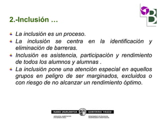 2.-Inclusión …
La inclusión es un proceso.
La inclusión se centra en la identificación y
eliminación de barreras.
Inclusión es asistencia, participación y rendimiento
de todos los alumnos y alumnas .
La inclusión pone una atención especial en aquellos
grupos en peligro de ser marginados, excluidos o
con riesgo de no alcanzar un rendimiento óptimo.
 