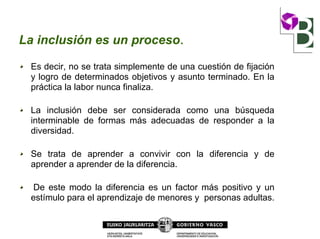 La inclusión es un proceso.
Es decir, no se trata simplemente de una cuestión de fijación
y logro de determinados objetivos y asunto terminado. En la
práctica la labor nunca finaliza.
La inclusión debe ser considerada como una búsqueda
interminable de formas más adecuadas de responder a la
diversidad.
Se trata de aprender a convivir con la diferencia y de
aprender a aprender de la diferencia.
De este modo la diferencia es un factor más positivo y un
estímulo para el aprendizaje de menores y personas adultas.
 