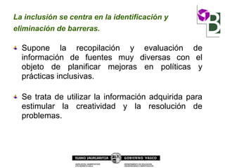 La inclusión se centra en la identificación y
eliminación de barreras.
Supone la recopilación y evaluación de
información de fuentes muy diversas con el
objeto de planificar mejoras en políticas y
prácticas inclusivas.
Se trata de utilizar la información adquirida para
estimular la creatividad y la resolución de
problemas.
 
