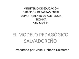 MINISTERIO DE EDUCACIÓN
DIRECCIÓN DEPARTAMENTAL
DEPARTAMENTO DE ASISTENCIA
TÉCNICA
SAN MIGUEL
EL MODELO PEDAGÓGICO
SALVADOREÑO
Preparado por: José Roberto Salmerón
 