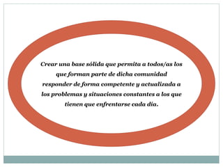 Crear una base sólida que permita a todos/as los
que forman parte de dicha comunidad
responder de forma competente y actualizada a
los problemas y situaciones constantes a los que
tienen que enfrentarse cada día.
 
