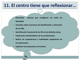 11. El centro tiene que reflexionar…
• Elementos teóricos que configuren sus señas de
identidad.
• Acuerdos sobre el proceso de identificación y valoración
de las NEE.
• Identificación funcional de las NE en las distintas áreas.
• Implicación interdisciplinar de los profesionales.
• Definir las competencias y habilidades adaptativas de
los alumnos/as.
• Explicitar las propuestas curriculares.
 
