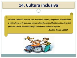14. Cultura inclusiva
«Aquella centrada en crear una comunidad segura, acogedora, colaboradora
y estimulante en la que cada uno es valorado, como el fundamento primordial
para que todo el alumnado tenga los mayores niveles de logros».
(Booth y Ainscow, 2002)
 