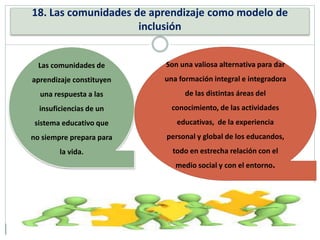 18. Las comunidades de aprendizaje como modelo de
inclusión
Las comunidades de
aprendizaje constituyen
una respuesta a las
insuficiencias de un
sistema educativo que
no siempre prepara para
la vida.
Son una valiosa alternativa para dar
una formación integral e integradora
de las distintas áreas del
conocimiento, de las actividades
educativas, de la experiencia
personal y global de los educandos,
todo en estrecha relación con el
medio social y con el entorno.
 