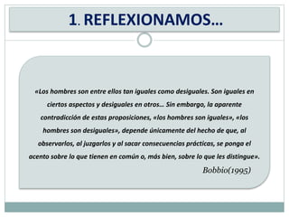 1. REFLEXIONAMOS…
«Los hombres son entre ellos tan iguales como desiguales. Son iguales en
ciertos aspectos y desiguales en otros… Sin embargo, la aparente
contradicción de estas proposiciones, «los hombres son iguales», «los
hombres son desiguales», depende únicamente del hecho de que, al
observarlos, al juzgarlos y al sacar consecuencias prácticas, se ponga el
acento sobre lo que tienen en común o, más bien, sobre lo que les distingue».
Bobbio(1995)
 