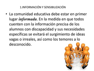 1.INFORMACIÓN Y SENSIBILIZACIÓN
• La comunidad educativa debe estar en primer
lugar informada. En la medida en que todos
cuenten con la información precisa de los
alumnos con discapacidad y sus necesidades
específicas se evitará el surgimiento de ideas
vagas o irreales, así como los temores a lo
desconocido.
 