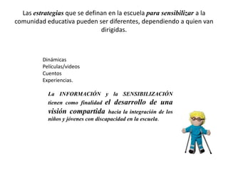 Las estrategias que se definan en la escuela para sensibilizar a la
comunidad educativa pueden ser diferentes, dependiendo a quien van
dirigidas.
Dinámicas
Películas/videos
Cuentos
Experiencias.
La INFORMACIÓN y la SENSIBILIZACIÓN
tienen como finalidad el desarrollo de una
visión compartida hacia la integración de los
niños y jóvenes con discapacidad en la escuela.
 
