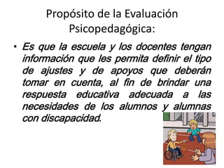 Propósito de la Evaluación
Psicopedagógica:
• Es que la escuela y los docentes tengan
información que les permita definir el tipo
de ajustes y de apoyos que deberán
tomar en cuenta, al fin de brindar una
respuesta educativa adecuada a las
necesidades de los alumnos y alumnas
con discapacidad.
 