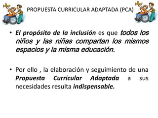 PROPUESTA CURRICULAR ADAPTADA (PCA)
• El propósito de la inclusión es que todos los
niños y las niñas compartan los mismos
espacios y la misma educación.
• Por ello , la elaboración y seguimiento de una
Propuesta Curricular Adaptada a sus
necesidades resulta indispensable.
 