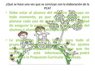 ¿Qué se hace una vez que se concluye con la elaboración de la
PCA?
• Debe estar al alcance del maestro de grupo en
todo momento, ya que es el referente para
planear cada una de sus clases, con la finalidad
de asegurar la participación y el aprendizaje del
alumno o alumna con discapacidad.
• La planeación que se tienen para todo el
grupo, el maestro deberá anotar los ajustes
necesarios y específicos del alumno que los
requiere y está información sólo podrá
rescatarla la Propuesta Curricular Adaptada.
 