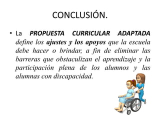 CONCLUSIÓN.
• La PROPUESTA CURRICULAR ADAPTADA
define los ajustes y los apoyos que la escuela
debe hacer o brindar, a fin de eliminar las
barreras que obstaculizan el aprendizaje y la
participación plena de los alumnos y las
alumnas con discapacidad.
 