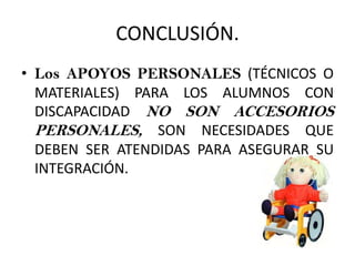 CONCLUSIÓN.
• Los APOYOS PERSONALES (TÉCNICOS O
MATERIALES) PARA LOS ALUMNOS CON
DISCAPACIDAD NO SON ACCESORIOS
PERSONALES, SON NECESIDADES QUE
DEBEN SER ATENDIDAS PARA ASEGURAR SU
INTEGRACIÓN.
 