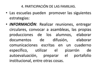4. PARTICIPACIÓN DE LAS FAMILIAS.
• Las escuelas pueden promover las siguientes
estrategias:
• INFORMACIÓN: Realizar reuniones, entregar
circulares, convocar a asambleas, las propias
producciones de los alumnos, elaborar
documentos de difusión, elaborar
comunicaciones escritas en un cuaderno
específico, utilizar el pizarrón de
autoevaluación, preparar el portafolio
institucional, entre otras cosas.
 