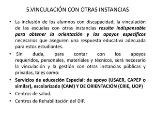 5.VINCULACIÓN CON OTRAS INSTANCIAS
• La inclusión de los alumnos con discapacidad, la vinculación
de las escuelas con otras instancias resulta indispensable
para obtener la orientación y los apoyos específicos
necesarios que aseguren una respuesta educativa adecuada
para estos estudiantes.
• Sin duda, para contar con los apoyos
requeridos, personales, materiales y técnicos, será necesario
la vinculación y la gestión con otras instancias públicas y
privadas, tales como:
• Servicios de educación Especial: de apoyo (USAER, CAPEP o
similar), escolarizado (CAM) Y DE ORIENTACIÓN (CRIE, UOP)
• Centros de salud.
• Centros de Rehabilitación del DIF.
 