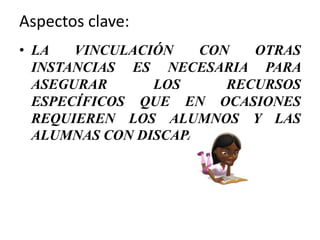 Aspectos clave:
• LA VINCULACIÓN CON OTRAS
INSTANCIAS ES NECESARIA PARA
ASEGURAR LOS RECURSOS
ESPECÍFICOS QUE EN OCASIONES
REQUIEREN LOS ALUMNOS Y LAS
ALUMNAS CON DISCAPACIDAD.
 