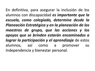 En definitiva, para asegurar la inclusión de los
alumnos con discapacidad es importante que la
escuela, como colegiado, determine desde la
Planeación Estratégica y en la planeación de los
maestros de grupo, que las acciones y los
apoyos que se brinden estarán encaminados a
lograr la participación y el aprendizaje de estos
alumnos, así como a promover su
independencia y bienestar personal.
 