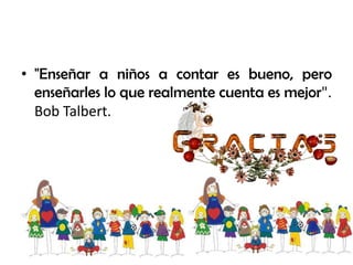 • "Enseñar a niños a contar es bueno, pero
enseñarles lo que realmente cuenta es mejor".
Bob Talbert.
 