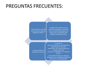 PREGUNTAS FRECUENTES:
¿Por qué ahora se habla
de Inclusión en lugar de
Integración Básica?
Al hablar de inclusión se hace
referencia al proceso a través del
cual la escuela básica genera los
apoyos que se requieren para
asegurar el logro educativo.
¿A qué se refiere la
educación Inclusiva?
Garantiza el
acceso, permanencia, participación y
aprendizaje de todos los
estudiantes, con especial énfasis en
aquéllos que están
excluidos, marginados o en riesgo de
estarlo.
Una escuela inclusiva es capaz de
responder a las necesidades específicas
del alumno con discapacidad.
 