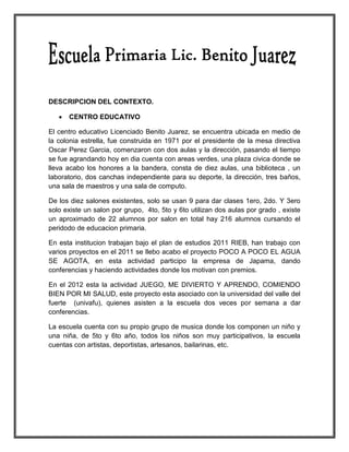 DESCRIPCION DEL CONTEXTO.

      CENTRO EDUCATIVO

El centro educativo Licenciado Benito Juarez, se encuentra ubicada en medio de
la colonia estrella, fue construida en 1971 por el presidente de la mesa directiva
Oscar Perez Garcia, comenzaron con dos aulas y la dirección, pasando el tiempo
se fue agrandando hoy en dia cuenta con areas verdes, una plaza civica donde se
lleva acabo los honores a la bandera, consta de diez aulas, una biblioteca , un
laboratorio, dos canchas independiente para su deporte, la dirección, tres baños,
una sala de maestros y una sala de computo.

De los diez salones existentes, solo se usan 9 para dar clases 1ero, 2do. Y 3ero
solo existe un salon por grupo, 4to, 5to y 6to utilizan dos aulas por grado , existe
un aproximado de 22 alumnos por salon en total hay 216 alumnos cursando el
peridodo de educacion primaria.

En esta institucion trabajan bajo el plan de estudios 2011 RIEB, han trabajo con
varios proyectos en el 2011 se llebo acabo el proyecto POCO A POCO EL AGUA
SE AGOTA, en esta actividad participo la empresa de Japama, dando
conferencias y haciendo actividades donde los motivan con premios.

En el 2012 esta la actividad JUEGO, ME DIVIERTO Y APRENDO, COMIENDO
BIEN POR MI SALUD, este proyecto esta asociado con la universidad del valle del
fuerte (univafu), quienes asisten a la escuela dos veces por semana a dar
conferencias.

La escuela cuenta con su propio grupo de musica donde los componen un niño y
una niña, de 5to y 6to año, todos los niños son muy participativos, la escuela
cuentas con artistas, deportistas, artesanos, bailarinas, etc.
 