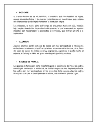    DOCENTE

El cuerpo docente es de 13 personas, la directora, dos son maestros de ingles,
uno de educacion fisica, y los nueves restantes son un maestro por aula, existen
dos intendentes que siempre mantienen la institucion limpia.

Los maestros, la mayor parte del tiempo se encuentran fuera del aula, trabajan
bajo un plan de estudios dependiendo del grado en el que se encuentren, algunas
maestras son responsables y dedicadas a su trabajo, que motivan al niño a la
superacion.



      ALUMNOS

Algunos alumnos dentro del aula de clases son muy participativos e interasados
en la clases, existen muchos niños iperativos, unos mas eficientes que otros, fuera
del salon de clases los niños son muy, expresivos, agresivos, le gusta mucho el
deporte, el canto y el baile, les gusta mucho participar en concursos



      PADRES DE FAMILIA

Los padres de familia son parte importante para el crecimiento del niño, los padres
contribuyen mucho con la institucion, se dividen en grupos para limpieza profunda,
los padres son muy participativos en los proyectos de la escuela, algunos padres
ni se preocupan por el desempeño de sus hijos, solo los llevan y los recogen.
 