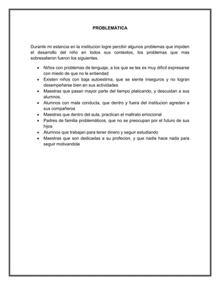 PROBLEMÁTICA



Durante mi estancia en la institucion logre percibir algunos problemas que impiden
el desarrollo del niño en todos sus contextos, los problemas que mas
sobresalieron fueron los siguientes.

      Niños con problemas de lenguaje, a los que se les es muy dificil expresarse
       con miedo de que no le entiendad
      Existen niños con baja autoestima, que se siente inseguros y no logran
       desempeñarse bien en sus actividades
      Maestras que pasan mayor parte del tiempo platicando, y descuidan a sus
       alumnos.
      Alumnos con mala conducta, que dentro y fuera del institucion agreden a
       sus compañeros
      Maestras que dentro del aula, practican el maltrato emocional
      Padres de familia problemáticos, que no se preocupan por el futuro de sus
       hijos
      Alumnos que trabajan para tener dinero y seguir estudiando
      Maestras que son dedicadas a su profecion, y que nadie hace nada para
       seguir motivandola
 