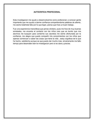AUTOCRITICA PROFECIONAL



Esta investigacion me ayudo a desemvolverme como profecional, a conocer gente
importante que me ayudo a darme confianza compartiendome palabras de aliento,
me siento totalmete feliz por lo que logre, pienso que hize un buen trabajo.

Fue una experiencia maravillosa que jamas olvidare, pues me hice de muy buenas
amistades, me encanta el contacto con los niños creo que es bonito que mis
alumnos me busquen para contarme sus secretos me siento afortunada por la
confianza, me alegra que puedo compartir mis conocimientos con los niños que
apenas comienzan a saber las cosas que tiene la vida , estoy orgullosa de lo que
he hecho, satisfecha aunque se que puedo dar mucho mas, sinceramente me falto
tiempo para desarrollar bien la investigacion pero si es clara y precisa.
 