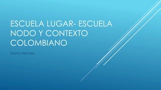 ESCUELA LUGAR- ESCUELA
NODO Y CONTEXTO
COLOMBIANO
María Méndez
 