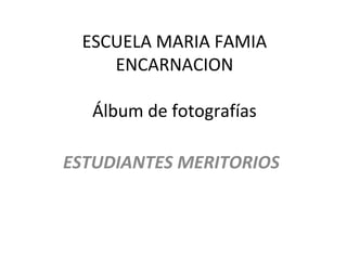 ESCUELA MARIA FAMIA
ENCARNACION
Álbum de fotografías
ESTUDIANTES MERITORIOS
 