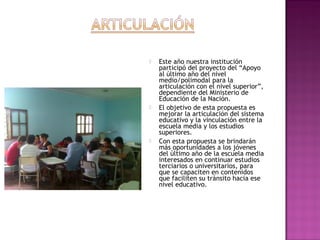  Este año nuestra institución
participó del proyecto del “Apoyo
al último año del nivel
medio/polimodal para la
articulación con el nivel superior”,
dependiente del Ministerio de
Educación de la Nación.
 El objetivo de esta propuesta es
mejorar la articulación del sistema
educativo y la vinculación entre la
escuela media y los estudios
superiores.
 Con esta propuesta se brindarán
más oportunidades a los jóvenes
del último año de la escuela media
interesados en continuar estudios
terciarios o universitarios, para
que se capaciten en contenidos
que faciliten su tránsito hacia ese
nivel educativo.
 
 