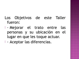 Los Objetivos de este Taller
fueron:
 · Mejorar el trato entre las
personas y su ubicación en el
lugar en que les toque actuar.
 · Aceptar las diferencias.
 
