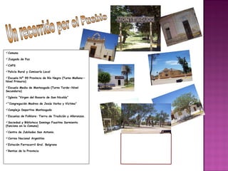 Comuna
Juzgado de Paz
CAPS
Policía Rural y Comisaría Local
Escuela Nº 99 Provincia de Río Negro (Turno Mañana—
Nivel Primario)
Escuela Media de Monteagudo (Turno Tarde—Nivel
Secundario)
Iglesia “Virgen del Rosario de San Nicolás”
“Congregación Madres de Jesús Verbo y Víctima”
Complejo Deportivo Monteagudo
Escuelas de Folklore: Tierra de Tradición y Añoranzas.
Sociedad y Biblioteca Domingo Faustino Sarmiento
(funciona en la Comuna)
Centro de Jubilados San Antonio.
Correo Nacional Argentino
Estación Ferrocarril Gral. Belgrano
Rentas de la Provincia
 