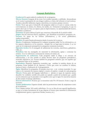 Lenguaje Radiofónico.
Conductor: Es quien realiza la conducción de un programa.
Efectos Sonoros: Lenguaje de las cosas. Los sonidos naturales o artificiales desencadenan
en el oyente la percepción de una imagen auditiva, es decir, del referente al cual restituye.
Ayudan a describir ambientes, lugares, atmósferas, en resumen, paisajes sonoros.
Guión: Texto que guía el desarrollo del programa radial en el cual se vuelcan todas las
conversaciones, la música, los efectos, las tandas, etc. Estructura el programa, lo que no
quiere decir que no haya un espacio para la improvisación y la espontaneidad del locutor,
periodista o conductor.
Guionista: Es quien elabora el guión que estructura el desarrollo de la emisión radial.
Jingles: Son las canciones breves, pegadizas , que identifican un producto, programa, etc..
Locutor: Es quien lee las noticias (informativos) y los avisos publicitarios,
tandas.(comerciales).
Movilero: Es quien brinda información desde el exterior de la emisora.
Música: Componente fundamental de cualquier programa radial. En los informativos, en
los espacios deportivos, en los anuncios... siempre hay un lugar para la música. A su vez
suele ser el componente principal de los programas netamente musicales.
Operador técnico: Es el encargado de administrar las consolas, micrófonos, grabadores,
CDs, etc.
Periodista: Son los encargados de transmitir la información, opinar y comentar las
noticias. A su vez selecciona y secuencia las noticias, los temas, etc.
Segmentación de audiencias: Cada programa radial se dirige a un universo de
radioescuchas, y en este sentido se arman diversos tipos de programas periodísticos,
musicales, deportivos, etc. Existen también los programas unitarios, que son aquellos que
se organizan sobre un eje temático.
Separadores: Pequeños fragmentos musicales, que cambian la temática dentro de un
programa. Están también los de Apertura y Cierre que como sus nombres lo indican,
marcan el inicio o finalización de la programación.
Siglas: Identifican los programas. Se pueden crear con o sin cortinas musicales. Lo que
tratan es de transmitir de manera original y creativa el espíritu y temple de cada programa
Silencio: Forma parte del lenguaje radiofónico y además es capaz de expresar, narrar,
describir. Su verdadero sentido sólo podrá ser captado a partir de la relación que guarda
con los elementos que lo preceden o con aquellos otros que lo sigan. Es una de las maneras
de dar sentido al mensaje radiofónico.
Síntesis informativas: Noticias que se transmiten cada 30 o 60 minutos. Están a cargo de
locutores.
Tandas publicitarias: Espacios donde salen las promociones tanto de auspiciantes como
de la institución.
Voz: Columna vertebral del sonido radiofónico. La voz se dota de una especial significación,
ya que es la única herramienta de la que dispone el locutor para transmitir la información
complementaria (gestos, expresiones faciales, muecas, etc.).
 
